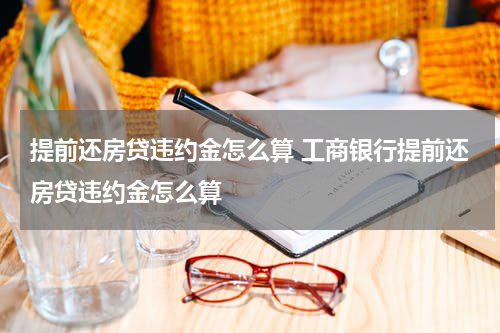 提前还房贷违约金怎么算 工商银行提前还房贷违约金怎么算