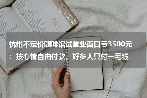杭州不定价咖啡馆试营业首日亏3500元：按心情自由付款，好多人只付一毛钱