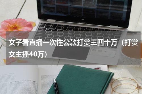 女子看直播一次性公款打赏三四十万(打赏女主播40万)