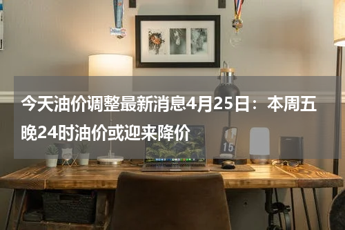 今天油价调整最新消息4月25日：本周五晚24时油价或迎来降价