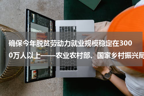 确保今年脱贫劳动力就业规模稳定在3000万人以上——农业农村部、国家乡村振兴局有关负责人回应巩固脱贫热点问题
