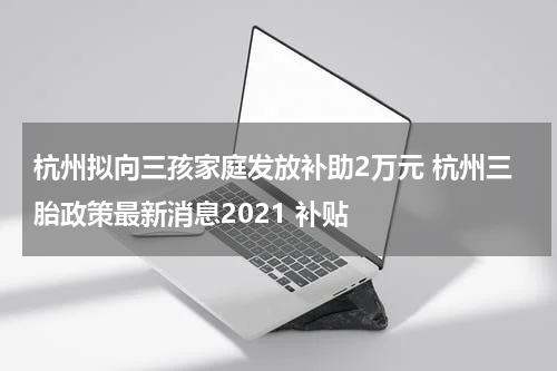 杭州拟向三孩家庭发放补助2万元 杭州三胎政策最新消息2021 补贴