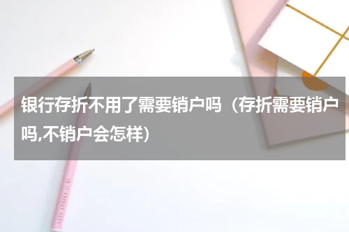 银行存折不用了需要销户吗(存折需要销户吗,不销户会怎样)