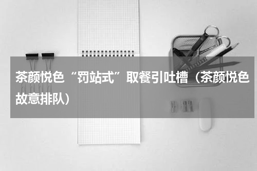 茶颜悦色“罚站式”取餐引吐槽（茶颜悦色故意排队）