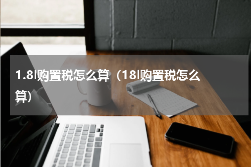 1.8l购置税怎么算（18l购置税怎么算）