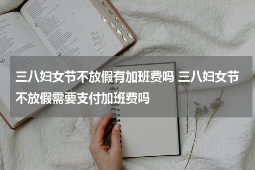 三八妇女节不放假有加班费吗 三八妇女节不放假需要支付加班费吗