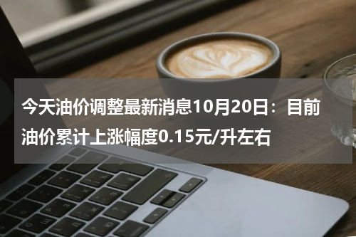 今天油价调整最新消息10月20日:目前油价累计上涨幅度0.15元/升左右
