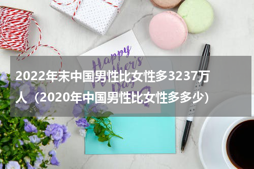 2022年末中国男性比女性多3237万人（2020年中国男性比女性多多少）