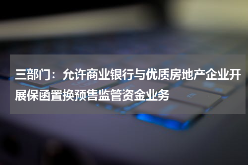 三部门：允许商业银行与优质房地产企业开展保函置换预售监管资金业务