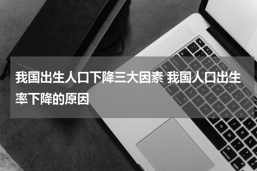 我国出生人口下降三大因素 我国人口出生率下降的原因