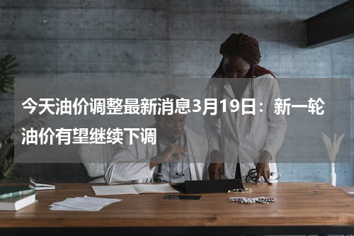 今天油价调整最新消息3月19日：新一轮油价有望继续下调