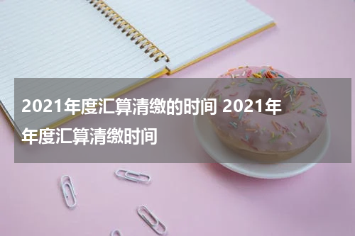 2021年度汇算清缴的时间 2021年年度汇算清缴时间