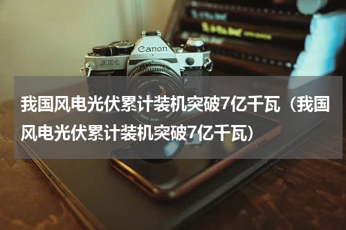 我国风电光伏累计装机突破7亿千瓦（我国风电光伏累计装机突破7亿千瓦）