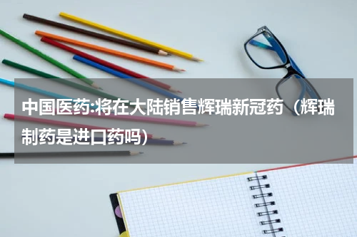 中国医药:将在大陆销售辉瑞新冠药（辉瑞制药是进口药吗）