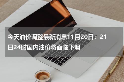 今天油价调整最新消息11月20日:21日24时国内油价将面临下调