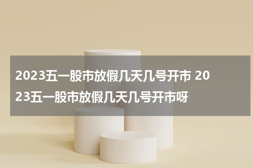 2023五一股市放假几天几号开市 2023五一股市放假几天几号开市呀