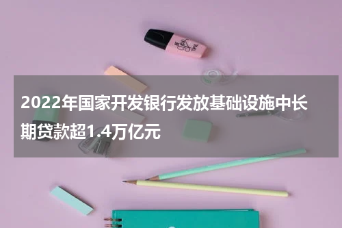 2022年国家开发银行发放基础设施中长期贷款超1.4万亿元
