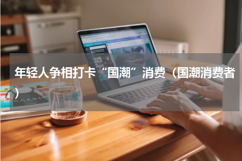 年轻人争相打卡“国潮”消费（国潮消费者）