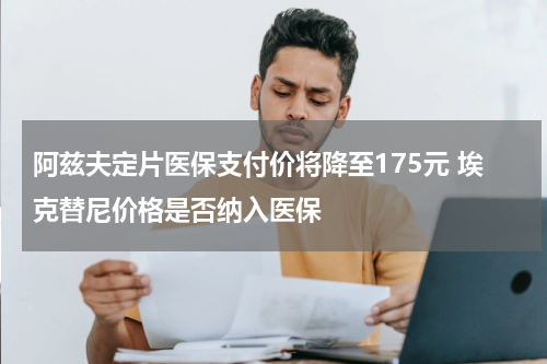 阿兹夫定片医保支付价将降至175元 埃克替尼价格是否纳入医保