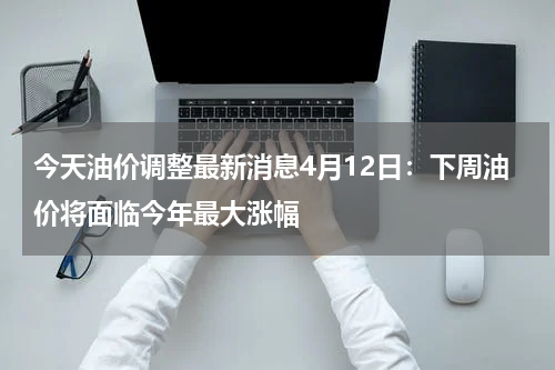 今天油价调整最新消息4月12日:下周油价将面临今年最大涨幅