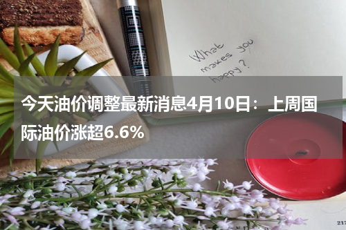 今天油价调整最新消息4月10日：上周国际油价涨超6.6%