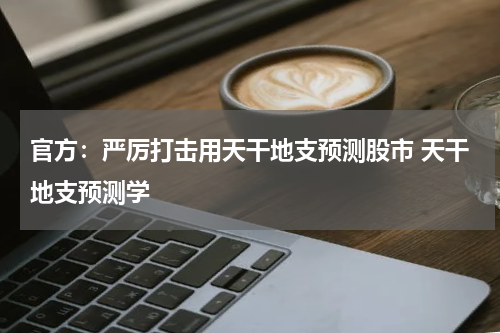 官方:严厉打击用天干地支预测股市 天干地支预测学