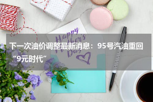 下一次油价调整最新消息：95号汽油重回“9元时代”