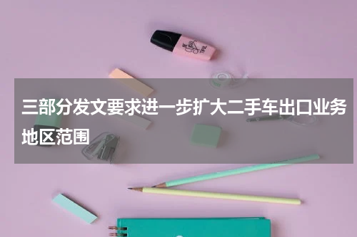 三部分发文要求进一步扩大二手车出口业务地区范围