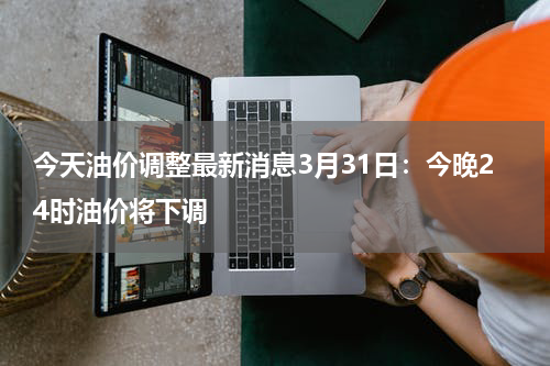 今天油价调整最新消息3月31日：今晚24时油价将下调