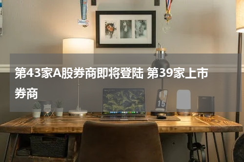 第43家A股券商即将登陆 第39家上市券商
