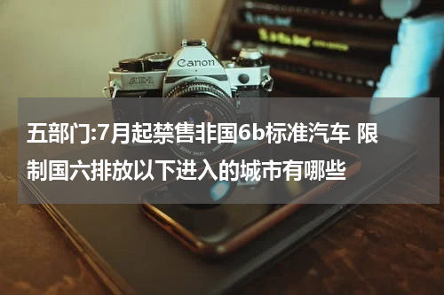 五部门:7月起禁售非国6b标准汽车 限制国六排放以下进入的城市有哪些