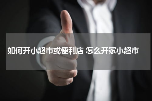 如何开小超市或便利店 怎么开家小超市