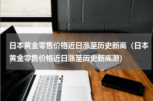 日本黄金零售价格近日涨至历史新高（日本黄金零售价格近日涨至历史新高潮）