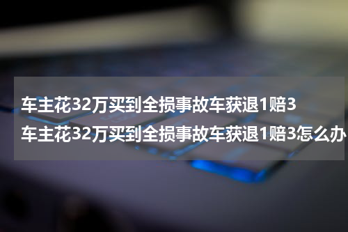 车主花32万买到全损事故车获退1赔3 车主花32万买到全损事故车获退1赔3怎么办