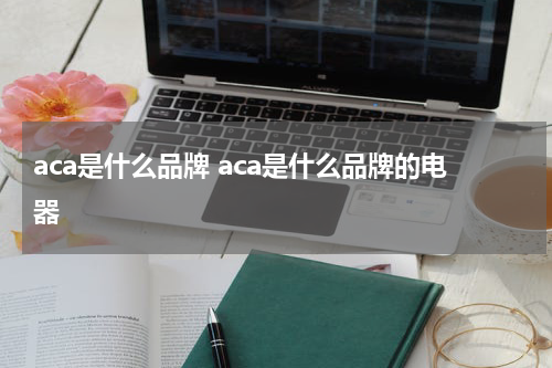 aca是什么品牌 aca是什么品牌的电器