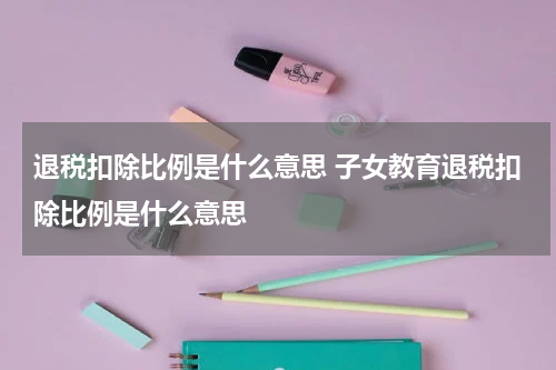 退税扣除比例是什么意思 子女教育退税扣除比例是什么意思