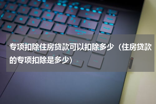 专项扣除住房贷款可以扣除多少（住房贷款的专项扣除是多少）