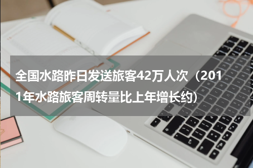 全国水路昨日发送旅客42万人次（2011年水路旅客周转量比上年增长约）