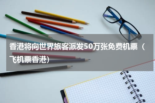 香港将向世界旅客派发50万张免费机票(飞机票香港)
