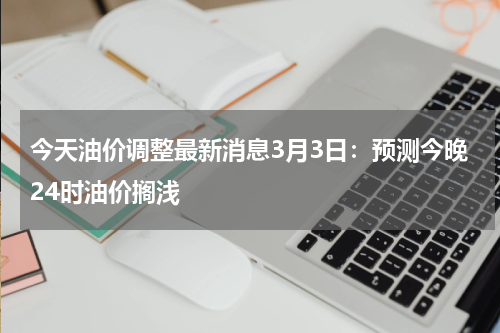 今天油价调整最新消息3月3日:预测今晚24时油价搁浅
