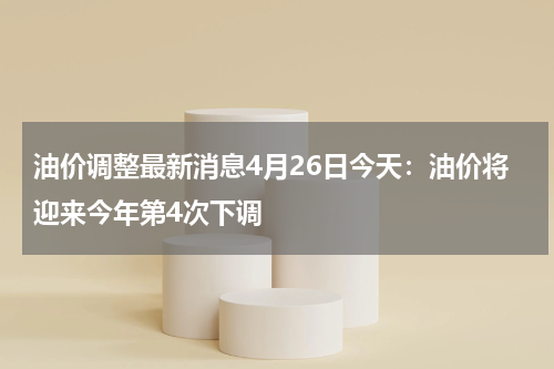 油价调整最新消息4月26日今天:油价将迎来今年第4次下调