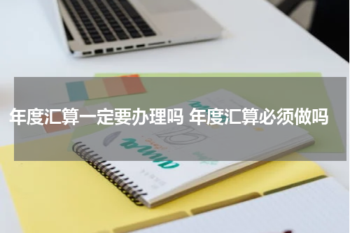 年度汇算一定要办理吗 年度汇算必须做吗