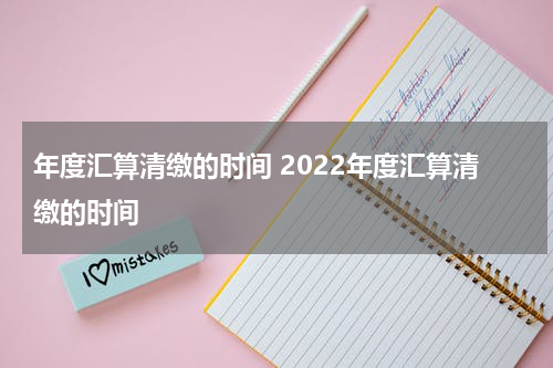 年度汇算清缴的时间 2022年度汇算清缴的时间