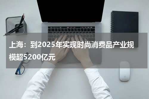 上海：到2025年实现时尚消费品产业规模超5200亿元