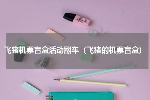 飞猪机票盲盒活动翻车（飞猪的机票盲盒）