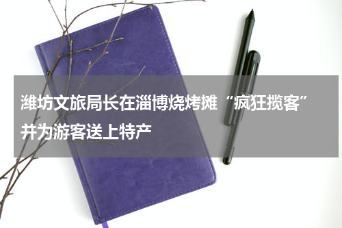 潍坊文旅局长在淄博烧烤摊“疯狂揽客” 并为游客送上特产