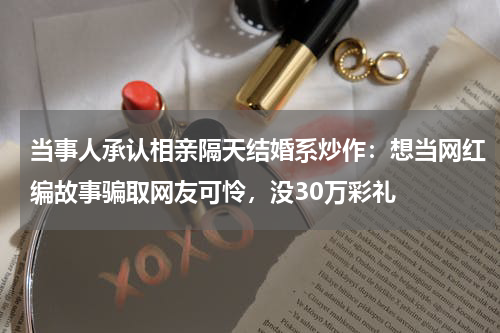 当事人承认相亲隔天结婚系炒作:想当网红编故事骗取网友可怜,没30万彩礼