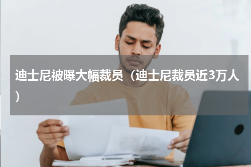 迪士尼被曝大幅裁员（迪士尼裁员近3万人）