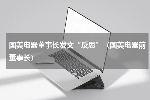 国美电器董事长发文“反思”（国美电器前董事长）