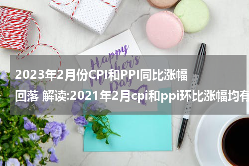 2023年2月份CPI和PPI同比涨幅回落 解读:2021年2月cpi和ppi环比涨幅均有所回落